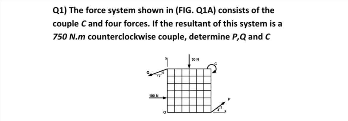 Q1) The force system shown in (FIG. Q1A) consists of the
couple C and four forces. If the resultant of this system is a
750 N.m counterclockwise couple, determine P,Q and C
50 N
12
100 N
