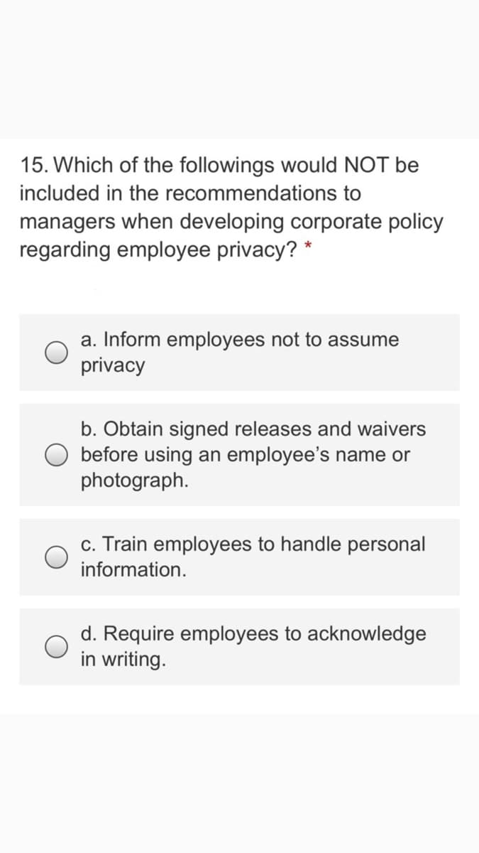 15. Which of the followings would NOT be
included in the recommendations to
managers when developing corporate policy
regarding employee privacy? *
a. Inform employees not to assume
privacy
b. Obtain signed releases and waivers
O before using an employee's name or
photograph.
c. Train employees to handle personal
information.
d. Require employees to acknowledge
in writing.
