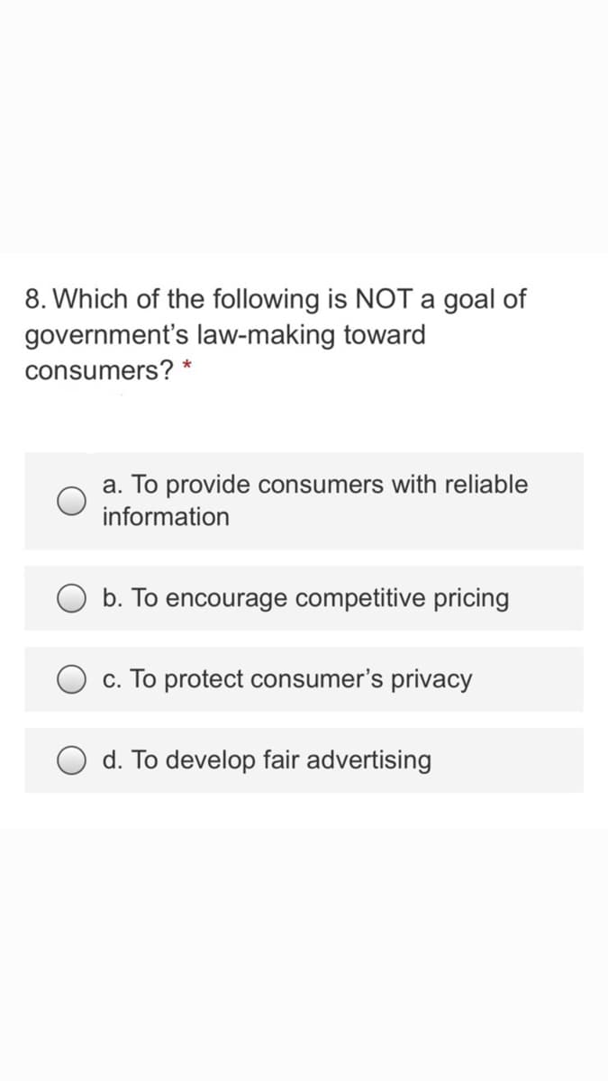 8. Which of the following is NOT a goal of
government's law-making toward
consumers? *
a. To provide consumers with reliable
information
b. To encourage competitive pricing
c. To protect consumer's privacy
d. To develop fair advertising
