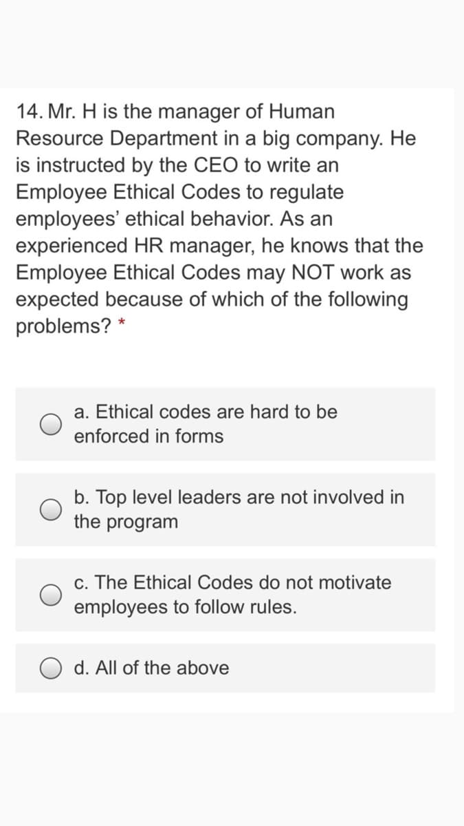 14. Mr. H is the manager of Human
Resource Department in a big company. He
is instructed by the CEO to write an
Employee Ethical Codes to regulate
employees' ethical behavior. As an
experienced HR manager, he knows that the
Employee Ethical Codes may NOT work as
expected because of which of the following
problems? *
a. Ethical codes are hard to be
enforced in forms
b. Top level leaders are not involved in
the program
c. The Ethical Codes do not motivate
employees to follow rules.
d. All of the above
