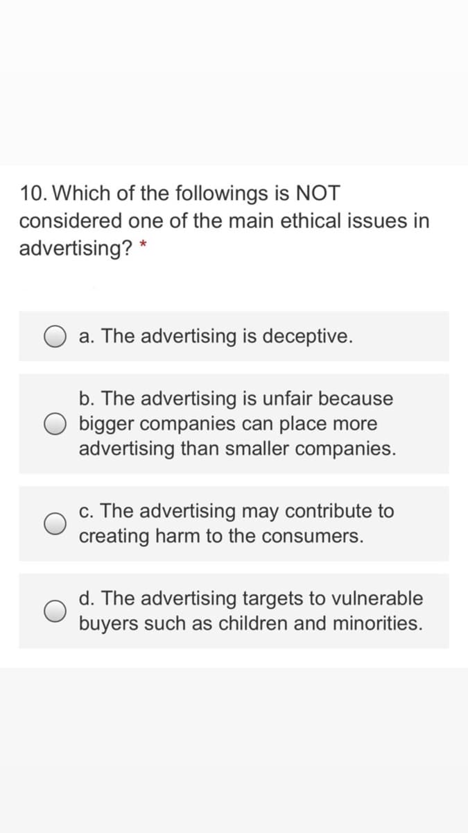 10. Which of the followings is NOT
considered one of the main ethical issues in
advertising? *
a. The advertising is deceptive.
b. The advertising is unfair because
O bigger companies can place more
advertising than smaller companies.
c. The advertising may contribute to
creating harm to the consumers.
d. The advertising targets to vulnerable
buyers such as children and minorities.
