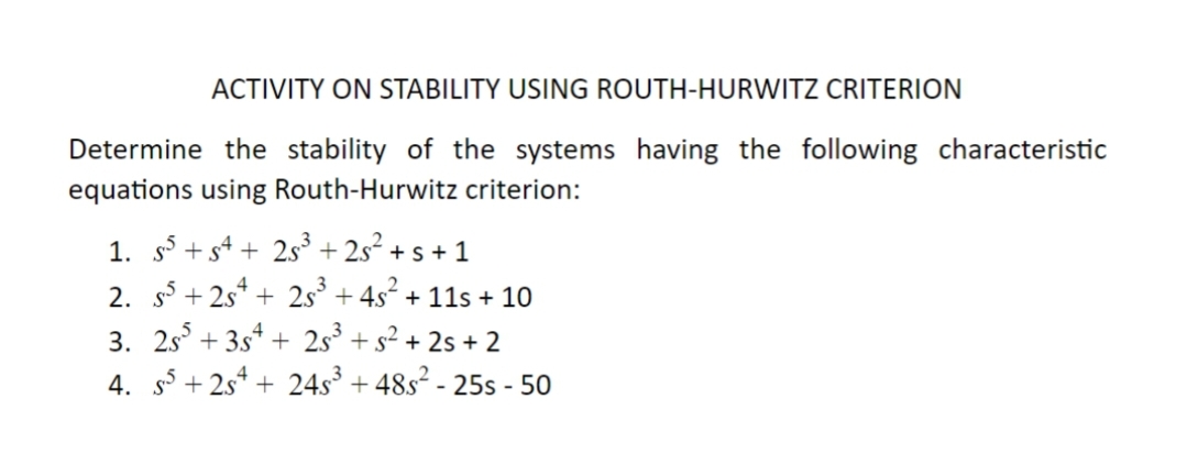 ACTIVITY ON STABILITY USING ROUTH-HURWITZ CRITERION
Determine the stability of the systems having the following characteristic
equations using Routh-Hurwitz criterion:
1. s +s4 + 2s + 2s² + s + 1
2. s + 2s* + 2s° + 4s + 11s + 10
3. 25 + 3s* + 2s° + s² + 2s + 2
4. s5 + 2s* + 24s³ + 48s² - 25s - 50
