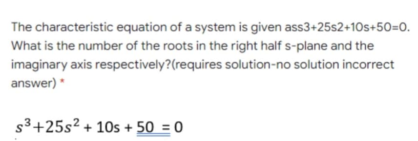 The characteristic equation of a system is given ass3+25s2+10s+50=0.
What is the number of the roots in the right half s-plane and the
imaginary axis respectively?(requires solution-no solution incorrect
answer) *
s3+25s² + 10s + 50 = 0
