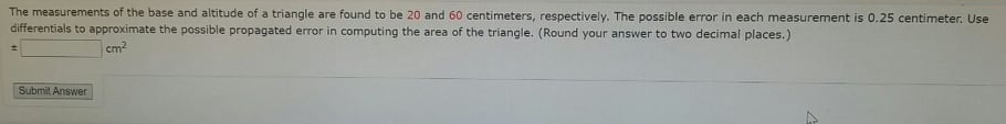 The measurements of the base and altitude of a triangle are found to be 20 and 60 centimeters, respectively. The possible error in each measurement is 0.25 centimeter. Use
differentials to approximate the possible propagated error in computing the area of the triangle. (Round your answer to two decimal places.)
cm2
Submit Answer
