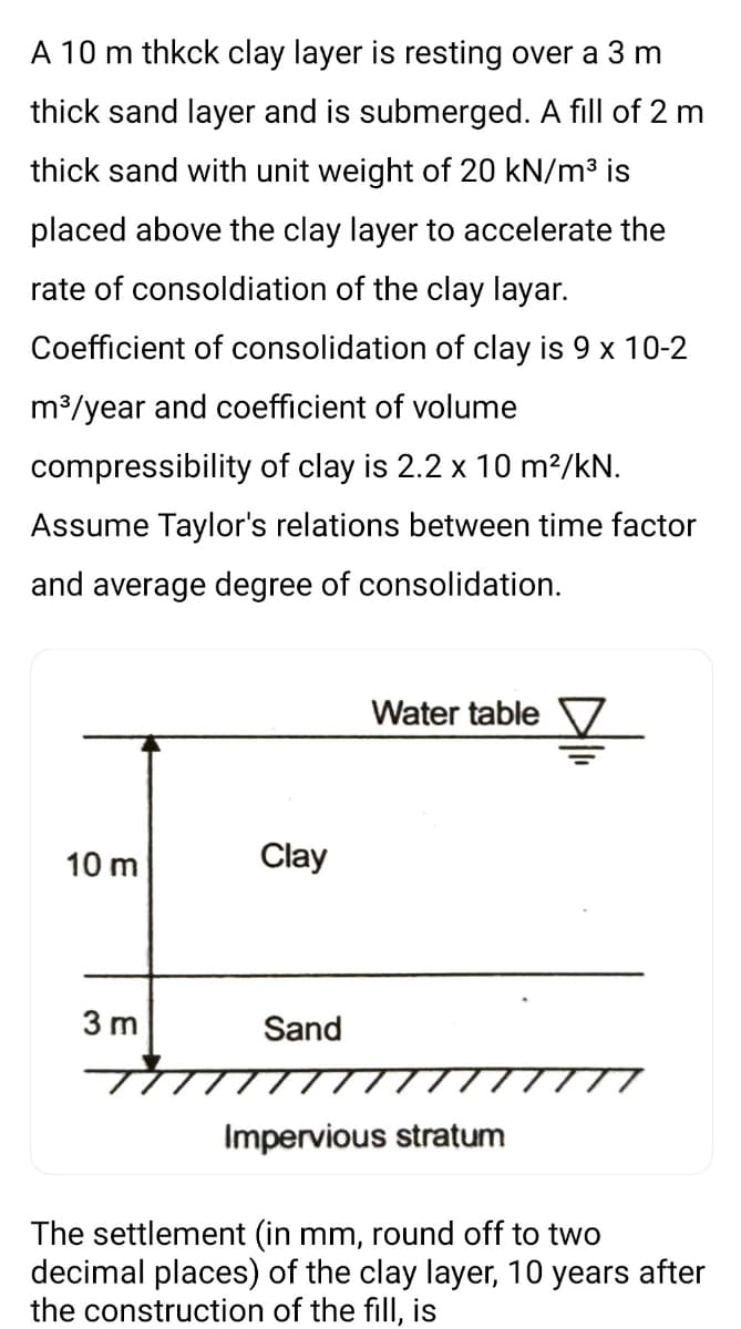 A 10 m thkck clay layer is resting over a 3 m
thick sand layer and is submerged. A fill of 2 m
thick sand with unit weight of 20 kN/m3 is
placed above the clay layer to accelerate the
rate of consoldiation of the clay layar.
Coefficient of consolidation of clay is 9 x 10-2
m3/year and coefficient of volume
compressibility of clay is 2.2 x 10 m?/kN.
Assume Taylor's relations between time factor
and average degree of consolidation.
Water table V
10 m
Clay
3 m
Sand
Impervious stratum
The settlement (in mm, round off to two
decimal places) of the clay layer, 10 years after
the construction of the fill, is
