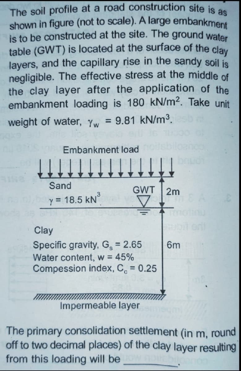 The soil profile at a road construction site is as
shown in figure (not to scale). A large embankment
is to be constructed at the site. The ground water
table (GWT) is located at the surface of the clay
layers, and the capillary rise in the sandy soil is
negligible. The effective stress at the middle of
the clay layer after the application of the
embankment loading is 180 kN/m². Take unit
weight of water, Yw =
9.81 kN/m3.
Embankment load
boudi
Sand
GWT 2m
y = 18.5 kN°
it enit
Clay
Specific gravity, G̟ = 2.65
Water content, w = 45%
Compession index, C. = 0.25
6m
%3D
%3D
Impermeable layer
The primary consolidation settlement (in m, round
off to two decimal places) of the clay layer resulting
from this loading will be
