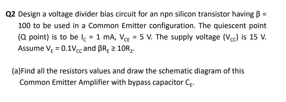 Q2 Design a voltage divider bias circuit for an npn silicon transistor having B
%D
100 to be used in a Common Emitter configuration. The quiescent point
= 1 mA, VCE = 5 V. The supply voltage (Vcc) is 15 V.
(Q point) is to be l.
Assume VĘ = 0.1Vcc and BRĘ 2 10R2.
(a)Find all the resistors values and draw the schematic diagram of this
Common Emitter Amplifier with bypass capacitor CE.
