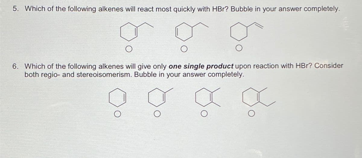 5. Which of the following alkenes will react most quickly with HBr? Bubble in your answer completely.
O
6. Which of the following alkenes will give only one single product upon reaction with HBr? Consider
both regio- and stereoisomerism. Bubble in your answer completely.
o σ α x