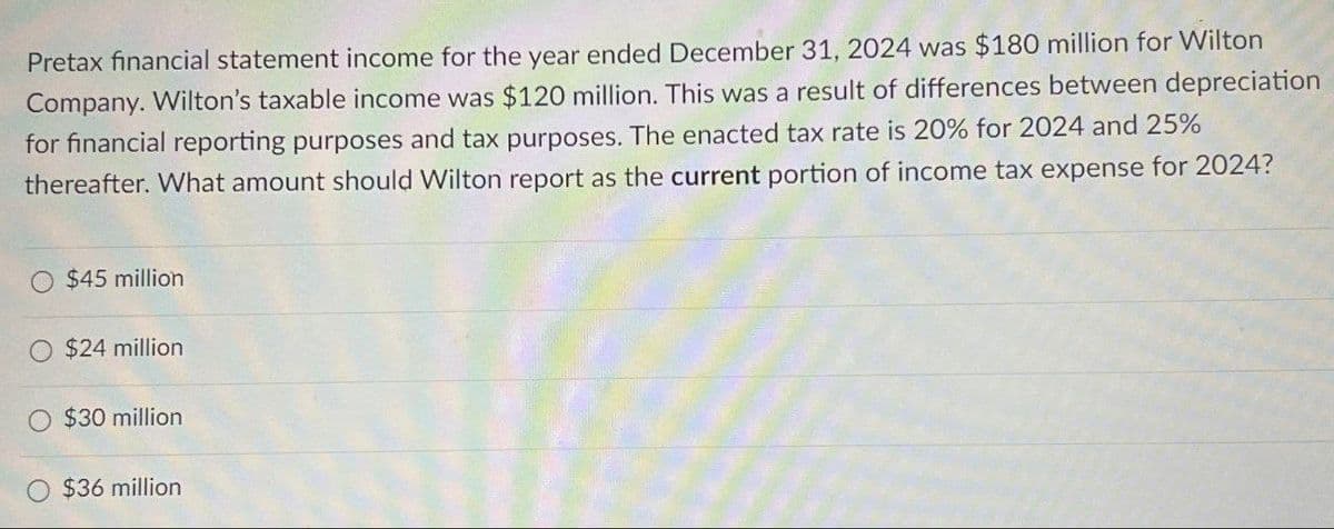 Pretax financial statement income for the year ended December 31, 2024 was $180 million for Wilton
Company. Wilton's taxable income was $120 million. This was a result of differences between depreciation
for financial reporting purposes and tax purposes. The enacted tax rate is 20% for 2024 and 25%
thereafter. What amount should Wilton report as the current portion of income tax expense for 2024?
$45 million
$24 million
$30 million
$36 million