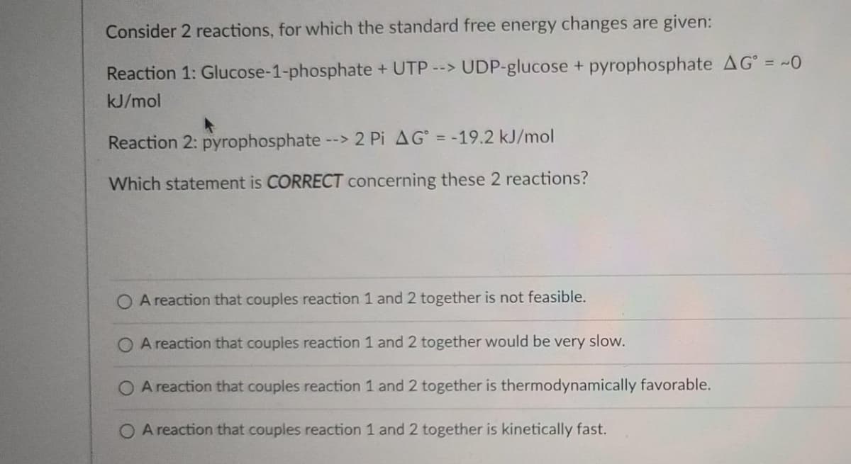 Consider 2 reactions, for which the standard free energy changes are given:
Reaction 1: Glucose-1-phosphate + UTP --> UDP-glucose + pyrophosphate AG° = ~0
kJ/mol
Reaction 2: pyrophosphate --> 2 Pi AG = -19.2 kJ/mol
Which statement is CORRECT concerning these 2 reactions?
A reaction that couples reaction 1 and 2 together is not feasible.
O A reaction that couples reaction 1 and 2 together would be very slow.
A reaction that couples reaction 1 and 2 together is thermodynamically favorable.
O A reaction that couples reaction 1 and 2 together is kinetically fast.
