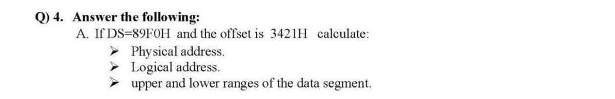 Q) 4. Answer the following:
A. If DS=89FOH and the offset is 3421H calculate:
> Physical address.
> Logical address.
upper and lower ranges of the data segment.
