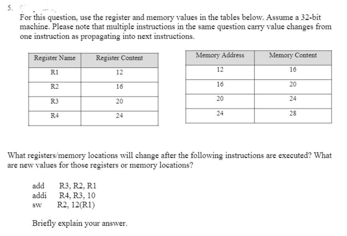 5.
For this question, use the register and memory values in the tables below. Assume a 32-bit
machine. Please note that multiple instructions in the same question carry value changes from
one instruction as propagating into next instructions.
Register Name
Register Content
Memory Address
Memory Content
12
16
R1
12
R2
16
16
20
20
24
R3
20
24
28
R4
24
What registers/memory locations will change after the following instructions are executed? What
are new values for those registers or memory locations?
add
R3, R2, R1
R4, R3, 10
R2, 12(R1)
addi
SW
Briefly explain your answer.
