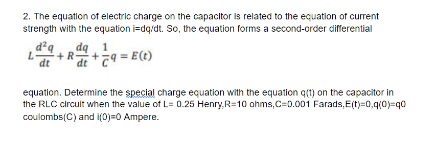2. The equation of electric charge on the capacitor is related to the equation of current
strength with the equation i=dq/dt. So, the equation forms a second-order differential
d²q
dq
1
L
dt
+ R,+79 = E(t)
dt
equation. Determine the special charge equation with the equation q(t) on the capacitor in
the RLC circuit when the value of L= 0.25 Henry,R=10 ohms,C=0.001 Farads,E(t)=0,q(0)=q0
coulombs(C) and i(0)=0 Ampere.

