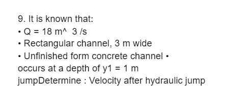 9. It is known that:
•Q = 18 m^ 3 /s
• Rectangular channel, 3 m wide
• Unfinished form concrete channel •
occurs at a depth of y1 = 1 m
jumpDetermine : Velocity after hydraulic jump
%3D

