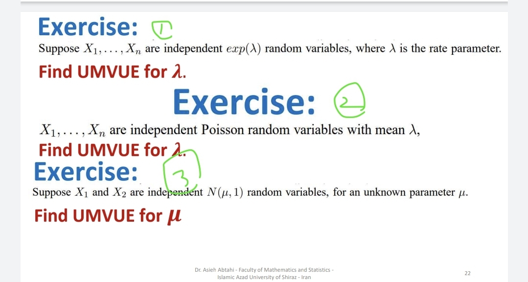 Exercise:
Suppose X₁,..., Xn are independent exp(A) random variables, where A is the rate parameter.
Find UMVUE for λ.
Exercise:
X₁,..., Xn are independent Poisson random variables with mean X,
Find UMVUE for 2.
Exercise:
Suppose X₁ and X2 are independent N(µ, 1) random variables, for an unknown parameter μ.
Find UMVUE for μ
Dr. Asieh Abtahi - Faculty of Mathematics and Statistics -
Islamic Azad University of Shiraz - Iran
22