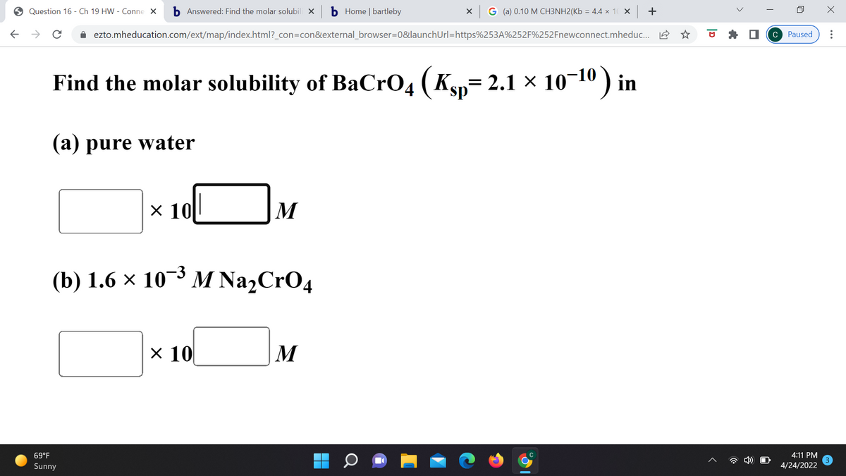 6 Question 16 - Ch 19 HW - Conne X
b Answered: Find the molar solubili x
b Home | bartleby
X G (a) 0.10 M CH3NH2(Kb = 4.4 x 10 X +
->
i ezto.mheducation.com/ext/map/index.html?_con=con&external_browser=0&launchUrl=https%253A%252F%252Fnewconnect.mheduc. A
C Paused
Find the molar solubility of BaCr04 (Kyp= 2.1 × 10-10 ) in
(a) pure water
x 10
M
(b) 1.6 × 10'
-3 м NazCrO4
х 10
M
69°F
4:11 PM
Sunny
4/24/2022

