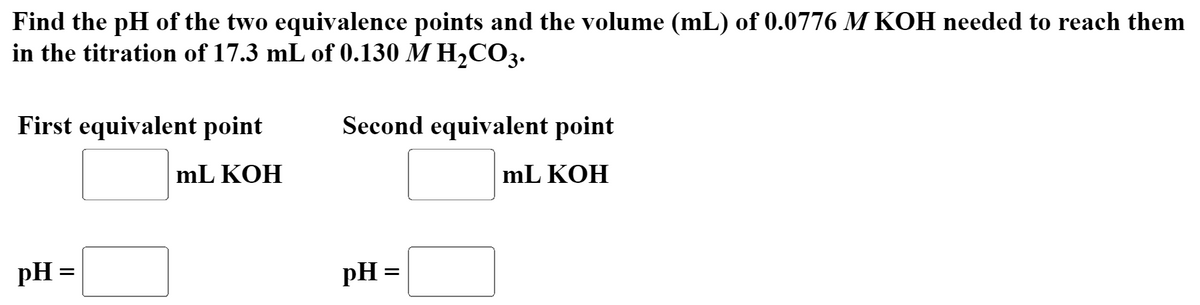 Find the pH of the two equivalence points and the volume (mL) of 0.0776 M KOH needed to reach them
in the titration of 17.3 mL of 0.130 M H2CO3.
First equivalent point
Second equivalent point
mL KOH
mL KOH
pH =
pH =
