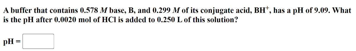 A buffer that contains 0.578 M base, B, and 0.299 M of its conjugate acid, BH*, has a pH of 9.09. What
is the pH after 0.0020 mol of HCl is added to 0.250 L of this solution?
pH =
