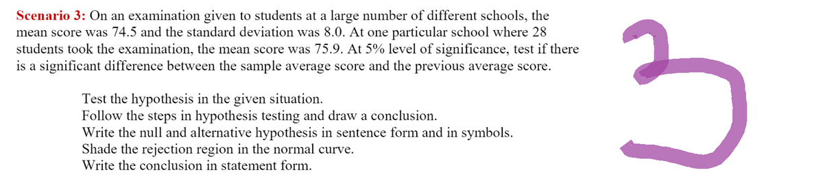 Scenario 3: On an examination given to students at a large number of different schools, the
mean score was 74.5 and the standard deviation was 8.0. At one particular school where 28
students took the examination, the mean score was 75.9. At 5% level of significance, test if there
is a significant difference between the sample average score and the previous average score.
Test the hypothesis in the given situation.
Follow the steps in hypothesis testing and draw a conclusion.
Write the null and alternative hypothesis in sentence form and in symbols.
Shade the rejection region in the normal curve.
Write the conclusion in statement form.
3