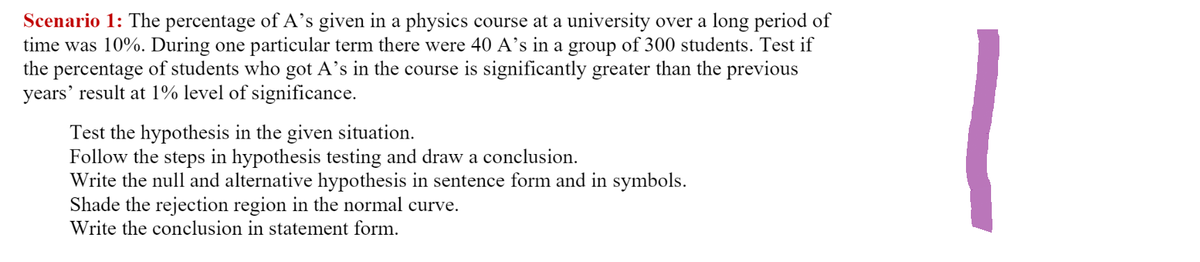 Scenario 1: The percentage of A's given in a physics course at a university over a long period of
time was 10%. During one particular term there were 40 A's in a group of 300 students. Test if
the percentage of students who got A's in the course is significantly greater than the previous
years' result at 1% level of significance.
Test the hypothesis in the given situation.
Follow the steps in hypothesis testing and draw a conclusion.
Write the null and alternative hypothesis in sentence form and in symbols.
Shade the rejection region in the normal curve.
Write the conclusion in statement form.