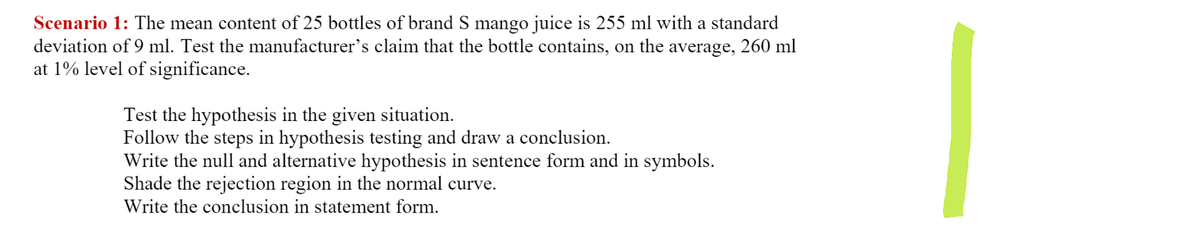 Scenario 1: The mean content of 25 bottles of brand S mango juice is 255 ml with a standard
deviation of 9 ml. Test the manufacturer's claim that the bottle contains, on the average, 260 ml
at 1% level of significance.
Test the hypothesis in the given situation.
Follow the steps in hypothesis testing and draw a conclusion.
Write the null and alternative hypothesis in sentence form and in symbols.
Shade the rejection region in the normal curve.
Write the conclusion in statement form.