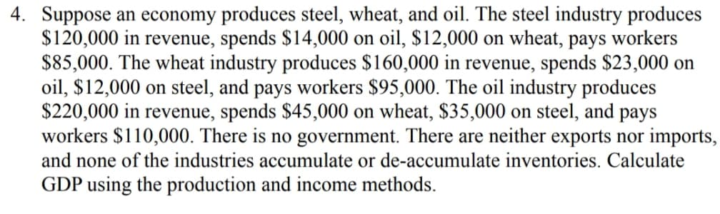 4. Suppose an economy produces steel, wheat, and oil. The steel industry produces
$120,000 in revenue, spends $14,000 on oil, $12,000 on wheat, pays workers
$85,000. The wheat industry produces $160,000 in revenue, spends $23,000 on
oil, $12,000 on steel, and pays workers $95,000. The oil industry produces
$220,000 in revenue, spends $45,000 on wheat, $35,000 on steel, and pays
workers $110,000. There is no government. There are neither exports nor imports,
and none of the industries accumulate or de-accumulate inventories. Calculate
GDP using the production and income methods.
