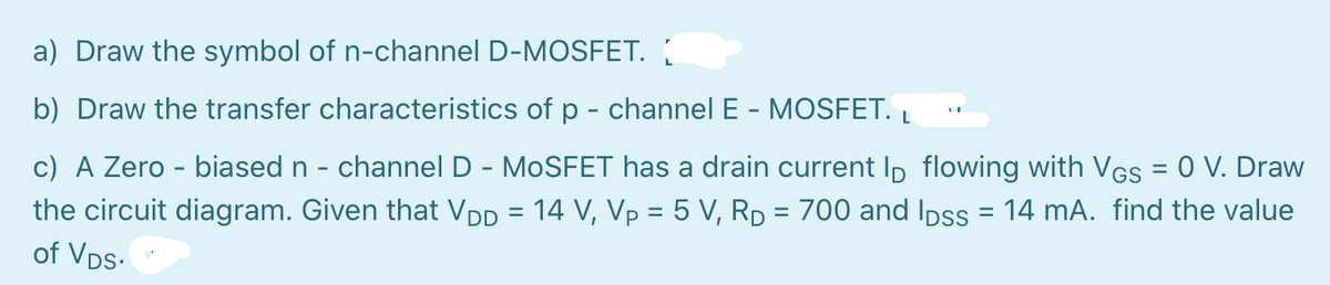 a) Draw the symbol of n-channel D-MOSFET.
b) Draw the transfer characteristics of p - channel E - MOSFET. Į
c) A Zero - biased n - channel D - MOSFET has a drain current Ip flowing with VGs = 0 V. Draw
%3D
the circuit diagram. Given that VDD = 14 V, Vp = 5 V, Rp = 700 and Ipss = 14 mA. find the value
%3D
of Vps-
