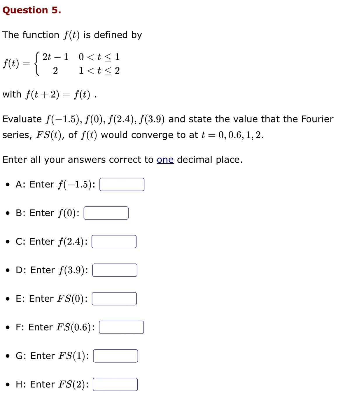 Question 5.
The function f(t) is defined by
1 0 < t ≤1
f(t) = {
1 < t < 2
with f(t + 2) = f(t) .
Evaluate f(-1.5), ƒ(0), ƒ(2.4), ƒ(3.9) and state the value that the Fourier
series, FS(t), of f(t) would converge to at t = 0, 0.6, 1, 2.
Enter all your answers correct to one decimal place.
• A: Enter f(-1.5):
• B: Enter f(0):
2t
2
C: Enter f(2.4):
D: Enter f(3.9):
• E: Enter FS(0):
F: Enter FS(0.6):
• G: Enter FS(1):
• H: Enter FS(2):
