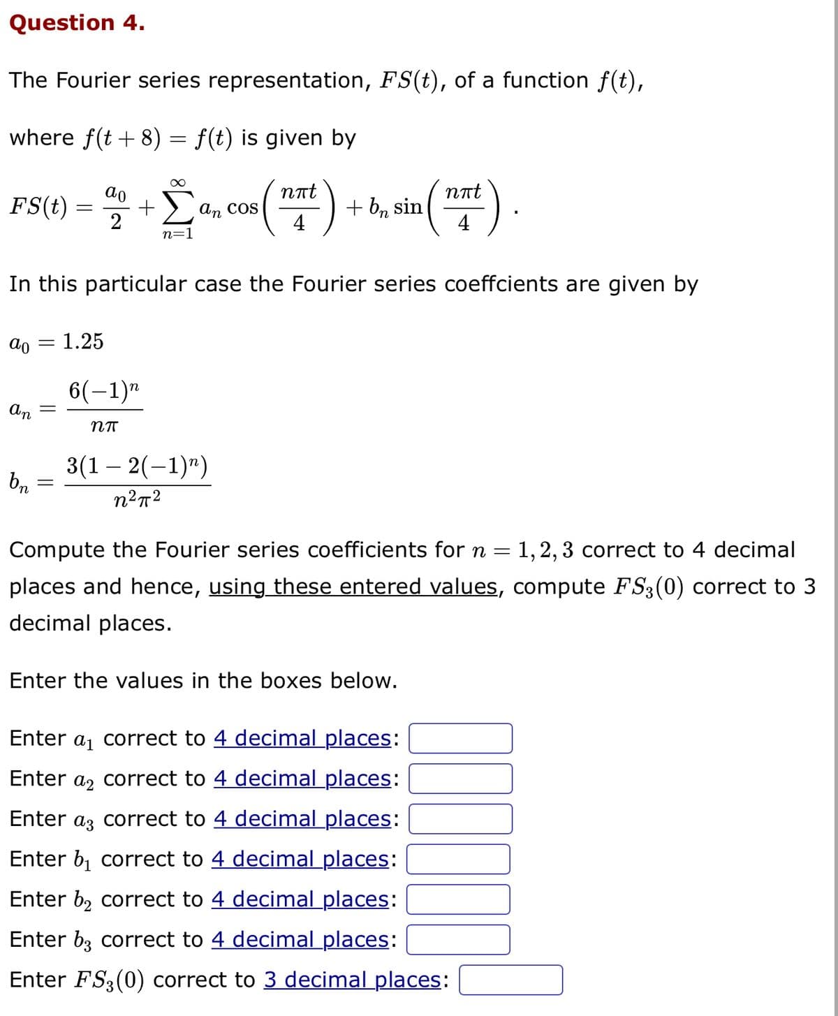 Question 4.
The Fourier series representation, FS(t), of a function f(t),
where f(t + 8) = f(t) is given by
ao
nπt
FS(t) = 40 + a, cos (nat)
Σ
an
2
4
n=1
ao = 1.25
In this particular case the Fourier series coeffcients are given by
an
bn
-
=
6(−1)n
Nπ
+ bn sin
3(1-2(-1)")
n²π²
nπt
4
Compute the Fourier series coefficients for n = 1, 2, 3 correct to 4 decimal
places and hence, using these entered values, compute FS3(0) correct to 3
decimal places.
Enter the values in the boxes below.
Enter a₁ correct to 4 decimal places:
Enter a correct to 4 decimal places:
Enter a correct to 4 decimal places:
Enter b₁ correct to 4 decimal places:
Enter b₂ correct to 4 decimal places:
Enter b3 correct to 4 decimal places:
Enter FS3(0) correct to 3 decimal places: