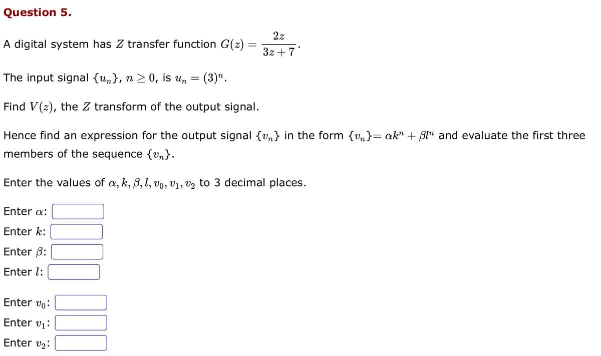 Question 5.
A digital system has Z transfer function G(z) =
=
The input signal {u}, n ≥ 0, is un = (3)n.
Find V(z), the Z transform of the output signal.
Hence find an expression for the output signal {v} in the form {vn}= akn + ßln and evaluate the first three
members of the sequence {v}.
Enter the values of a, k, ß, l, vo, V₁, V₂ to 3 decimal places.
Enter a:
Enter k:
Enter 3:
Enter 1:
2z
3z +7'
Enter vo
Enter v₁:
Enter v₂: