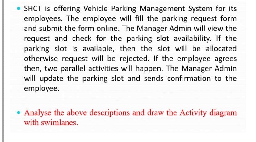 • SHCT is offering Vehicle Parking Management System for its
employees. The employee will fill the parking request form
and submit the form online. The Manager Admin will view the
request and check for the parking slot availability. If the
parking slot is available, then the slot will be allocated
otherwise request will be rejected. If the employee agrees
then, two parallel activities will happen. The Manager Admin
will update the parking slot and sends confirmation to the
employee.
Analyse the above descriptions and draw the Activity diagram
with swimlanes.
