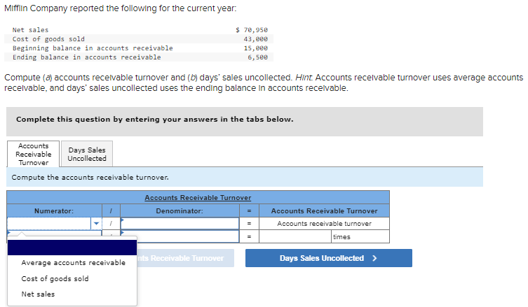 Mifflin Company reported the following for the current year:
Net sales
Cost of goods sold
Beginning balance in accounts receivable
$ 70,950
43,000
15,000
6,500
Ending balance in accounts receivable
Compute (a) accounts receivable turnover and (b) days' sales uncollected. Hint. Accounts receivable turnover uses average accounts
receivable, and days' sales uncollected uses the ending balance in accounts receivable.
Complete this question by entering your answers in the tabs below.
Accounts
Receivable
Turnover
Days Sales
Uncollected
Compute the accounts receivable turnover.
Accounts Receivable Turnover
Numerator:
1
Denominator:
=
Accounts Receivable Turnover
1
=
Accounts receivable turnover
Average accounts receivable
nts Receivable Turnover
Cost of goods sold
Net sales
=
times
Days Sales Uncollected >