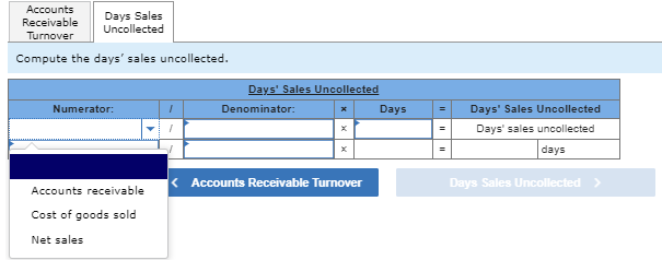 Accounts
Days Sales
Receivable
Uncollected
Turnover
Compute the days' sales uncollected.
Numerator:
Days' Sales Uncollected
Denominator:
Accounts receivable
Cost of goods sold
Net sales
Days
Days' Sales Uncollected
=
Days' sales uncollected
days
< Accounts Receivable Turnover
Days Sales Uncollected >