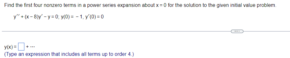 Find the first four nonzero terms in a power series expansion about x = 0 for the solution to the given initial value problem.
y'' + (x-8)y'-y =0; y(0)= 1, y'(0) = 0
y(x) =+
(Type an expression that includes all terms up to order 4.)
+ ...