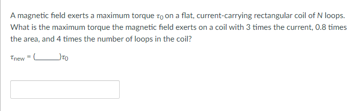 A magnetic field exerts a maximum torque to on a flat, current-carrying rectangular coil of N loops.
What is the maximum torque the magnetic field exerts on a coil with 3 times the current, 0.8 times
the area, and 4 times the number of loops in the coil?
_) TO
Tnew