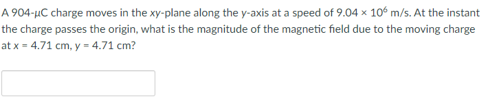 A 904-μC charge moves in the xy-plane along the y-axis at a speed of 9.04 x 106 m/s. At the instant
the charge passes the origin, what is the magnitude of the magnetic field due to the moving charge
at x = 4.71 cm, y = 4.71 cm?