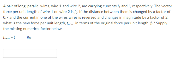 A pair of long, parallel wires, wire 1 and wire 2, are carrying currents 1₁ and 12 respectively. The vector
force per unit length of wire 1 on wire 2 is fo. If the distance between them is changed by a factor of
0.7 and the current in one of the wires wires is reversed and changes in magnitude by a factor of 2,
what is the new force per unit length, fnew, in terms of the original force per unit length, fo? Supply
the missing numerical factor below.
fnew = C
_)fo