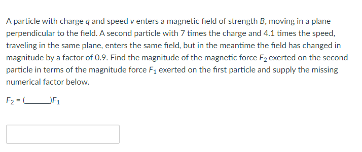 A particle with charge q and speed v enters a magnetic field of strength B, moving in a plane
perpendicular to the field. A second particle with 7 times the charge and 4.1 times the speed,
traveling in the same plane, enters the same field, but in the meantime the field has changed in
magnitude by a factor of 0.9. Find the magnitude of the magnetic force F2 exerted on the second
particle in terms of the magnitude force F₁ exerted on the first particle and supply the missing
numerical factor below.
F₂=L _)F₁