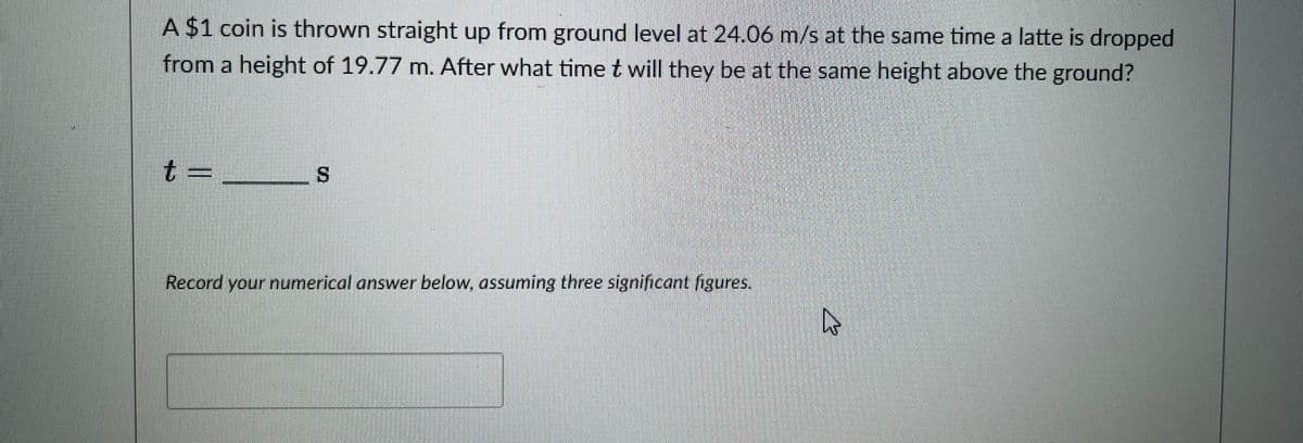 A $1 coin is thrown straight up from ground level at 24.06 m/s at the same time a latte is dropped
from a height of 19.77 m. After what time t will they be at the same height above the ground?
t
S
Record your numerical answer below, assuming three significant figures.
4