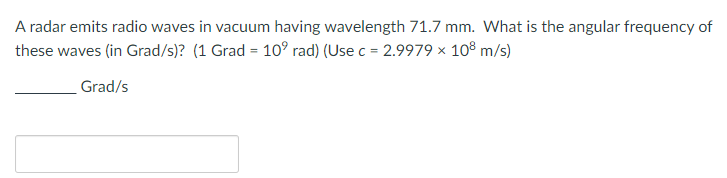 A radar emits radio waves in vacuum having wavelength 71.7 mm. What is the angular frequency of
these waves (in Grad/s)? (1 Grad = 10⁹ rad) (Use c = 2.9979 × 108 m/s)
Grad/s
