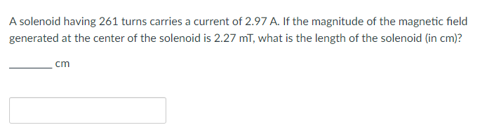 A solenoid having 261 turns carries a current of 2.97 A. If the magnitude of the magnetic field
generated at the center of the solenoid is 2.27 mT, what is the length of the solenoid (in cm)?
cm