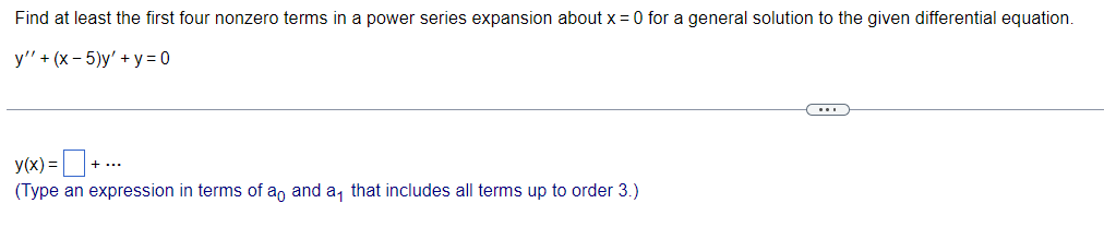 Find at least the first four nonzero terms in a power series expansion about x = 0 for a general solution to the given differential equation.
y" + (x - 5)y' + y = 0
+
y(x) =
(Type an expression in terms of ao and a that includes all terms up to order 3.)
+ ...
ww