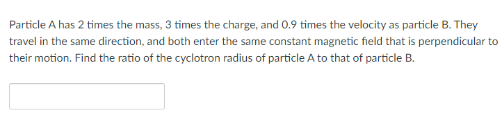 Particle A has 2 times the mass, 3 times the charge, and 0.9 times the velocity as particle B. They
travel in the same direction, and both enter the same constant magnetic field that is perpendicular to
their motion. Find the ratio of the cyclotron radius of particle A to that of particle B.