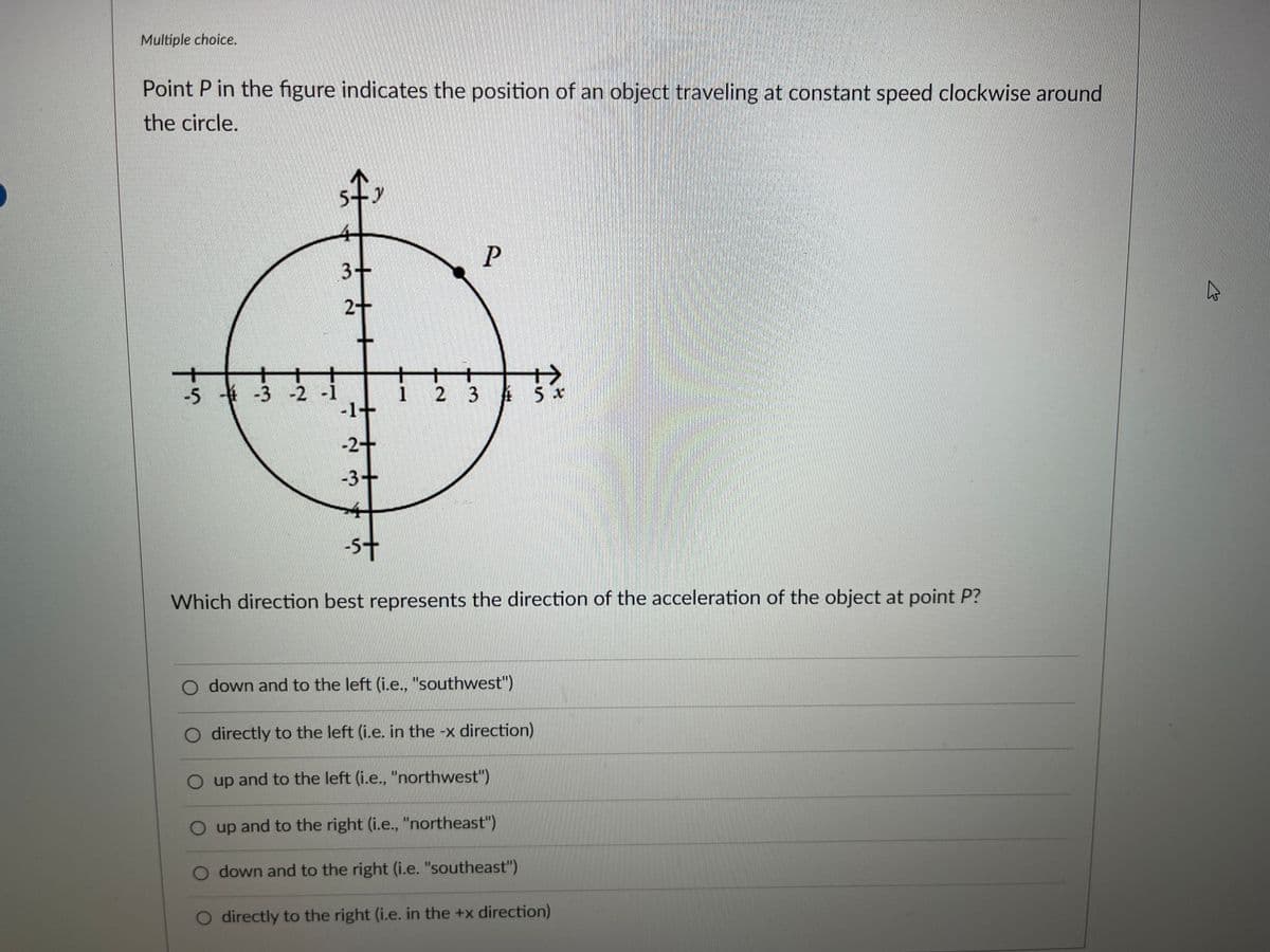 Multiple choice.
Point P in the figure indicates the position of an object traveling at constant speed clockwise around
the circle.
tņ
-5 -3 -2 -1
5
5-9
3-
2+
-2+
-3-
-5+
T
P
5x
Which direction best represents the direction of the acceleration of the object at point P?
down and to the left (i.e., "southwest")
directly to the left (i.e. in the -x direction)
O up and to the left (i.e., "northwest")
up and to the right (i.e., "northeast")
O down and to the right (i.e. "southeast")
O directly to the right (i.e. in the +x direction)
گی