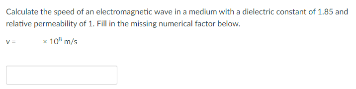Calculate the speed of an electromagnetic wave in a medium with a dielectric constant of 1.85 and
relative permeability of 1. Fill in the missing numerical factor below.
_x 108 m/s
V =