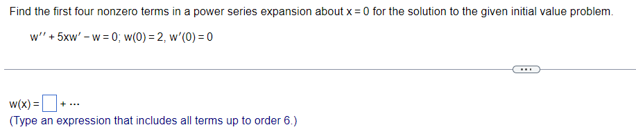 Find the first four nonzero terms in a power series expansion about x = 0 for the solution to the given initial value problem.
w'' + 5xw' - w= 0; w(0) = 2, w'(0) = 0
w(x) = +
(Type an expression that includes all terms up to order 6.)
+ ...