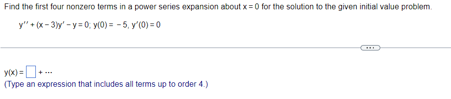 Find the first four nonzero terms in a power series expansion about x = 0 for the solution to the given initial value problem.
y'' + (x-3)y'-y=0; y(0) = 5, y'(0) = 0
y(x) =
() =
(Type an expression that includes all terms up to order 4.)
+ ··
...