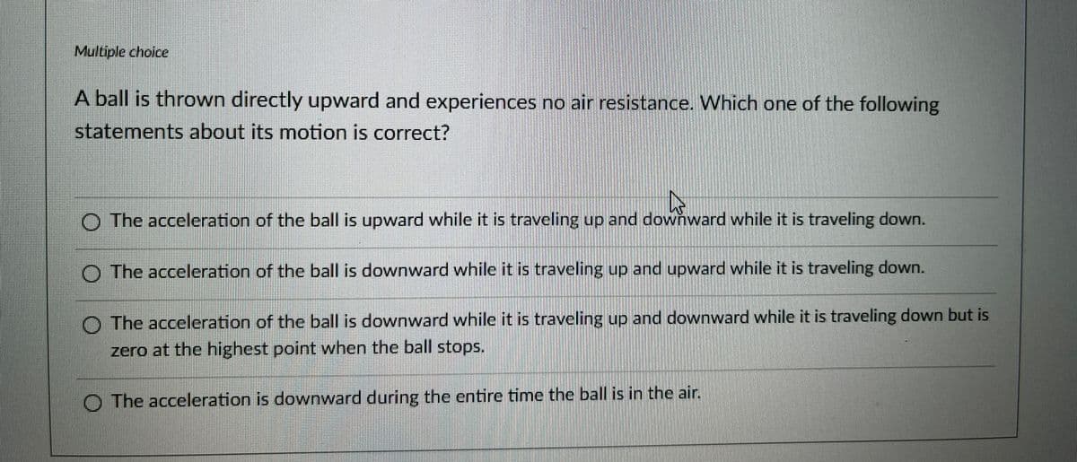 Multiple choice
A ball is thrown directly upward and experiences no air resistance. Which one of the following
statements about its motion is correct?
The acceleration of the ball is upward while it is traveling up and
up
downward while it
down.
and downward while it is traveling down.
is traveling
The acceleration of the ball is downward while it is traveling up and upward while it is traveling down.
The acceleration of the ball is downward while it is traveling up and downward while it is traveling down but is
zero at the highest point when the ball stops.
The acceleration is downward during the entire time the ball is in the air.