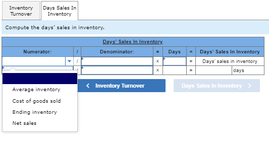 Inventory
Turnover
Days Sales In
Inventory
Compute the days' sales in inventory.
Numerator:
Average inventory
Cost of goods sold
Ending inventory
Net sales
Days' Sales In Inventory.
Denominator:
x
Days
=
Days' Sales In Inventory
=
Days' sales in inventory
=
days
< Inventory Turnover
Days Sales In Inventory >