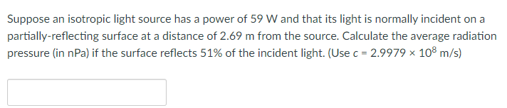 Suppose an isotropic light source has a power of 59 W and that its light is normally incident on a
partially-reflecting surface at a distance of 2.69 m from the source. Calculate the average radiation
pressure (in nPa) if the surface reflects 51% of the incident light. (Use c = 2.9979 × 108 m/s)